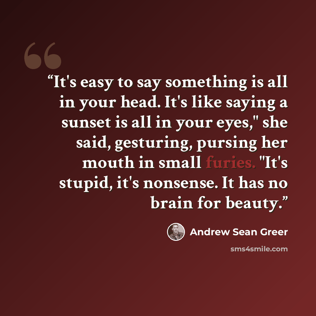 “It's easy to say something is all in your head. It's like saying a sunset is all in your eyes," she said, gesturing, pursing her mouth in small furies. "It's stupid, it's nonsense. It has no brain for beauty.” quote by Andrew Sean Greer