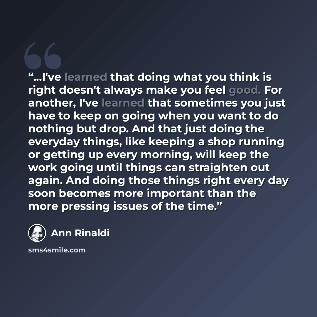 “...I've learned that doing what you think is right doesn't always make you feel good. For another, I've learned that sometimes you just have to keep on going when you want to do nothing but drop. And that just doing the everyday things, like keeping a shop running or getting up every morning, will…” quote by Ann Rinaldi
