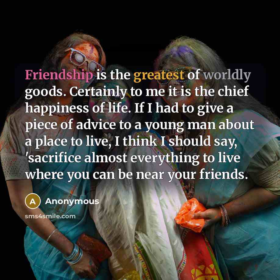 “Friendship is the greatest of worldly goods. Certainly to me it is the chief happiness of life. If I had to give a piece of advice to a young man about a place to live, I think I should say, 'sacrifice almost everything to live where you can be near your friends.” quote by Anonymous