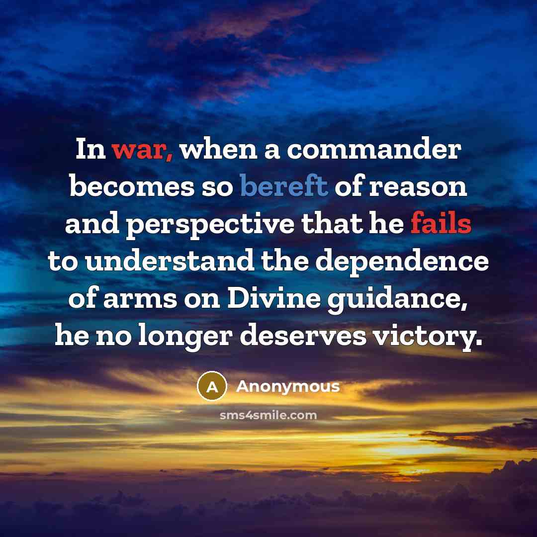 “In war, when a commander becomes so bereft of reason and perspective that he fails to understand the dependence of arms on Divine guidance, he no longer deserves victory.” quote by Anonymous