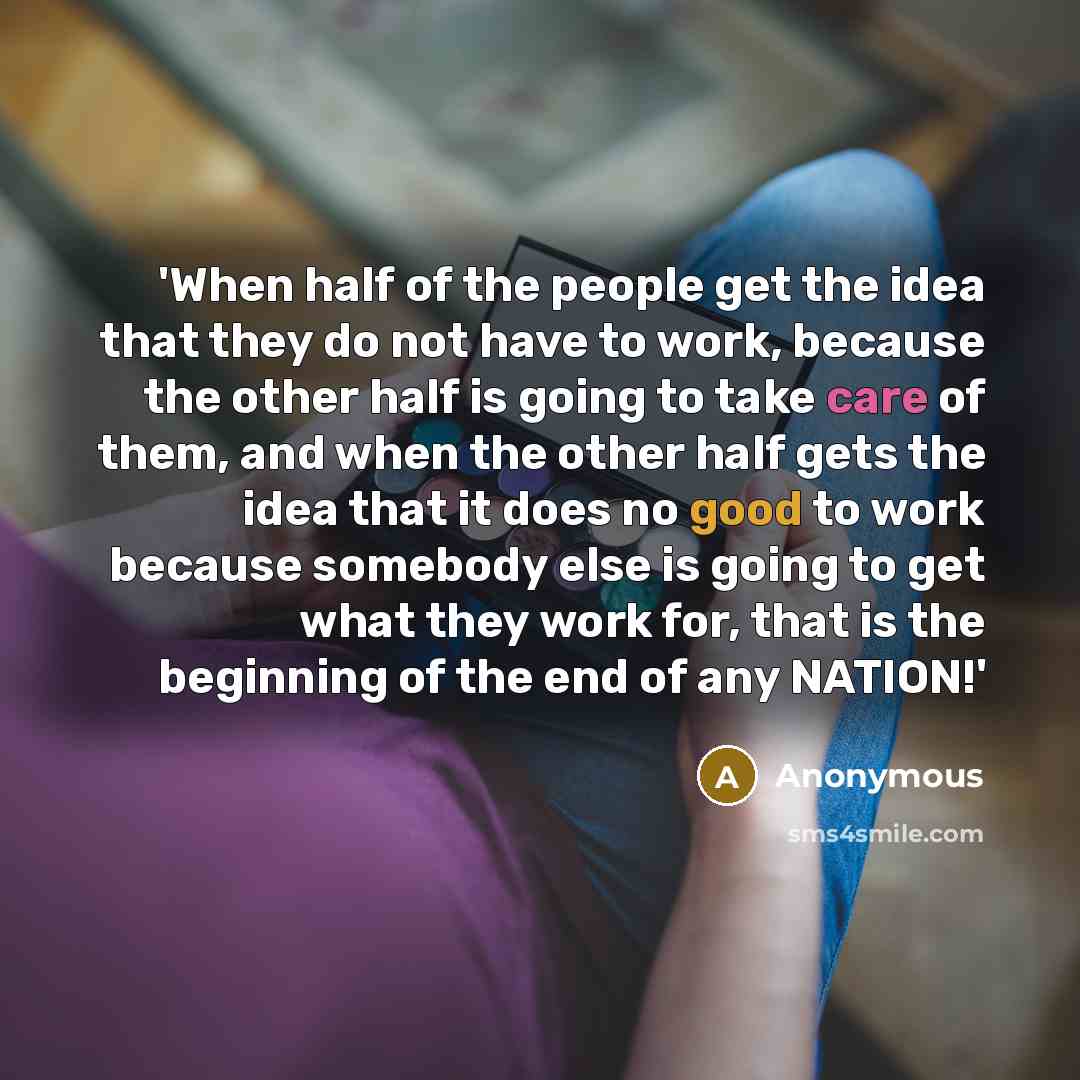 “'When half of the people get the idea that they do not have to work, because the other half is going to take care of them, and when the other half gets the idea that it does no good to work because somebody else is going to get what they work for, that is the beginning of the end of any NATION!'” quote by Anonymous