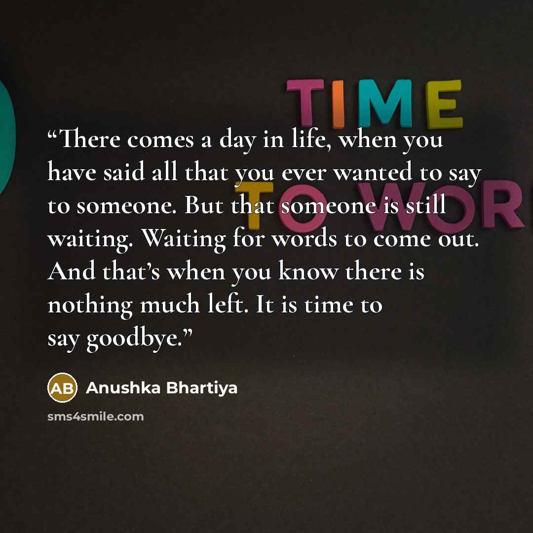 “There comes a day in life, when you have said all that you ever wanted to say to someone. But that someone is still waiting. Waiting for words to come out. And that’s when you know there is nothing much left. It is time to say goodbye.” quote by Anushka Bhartiya