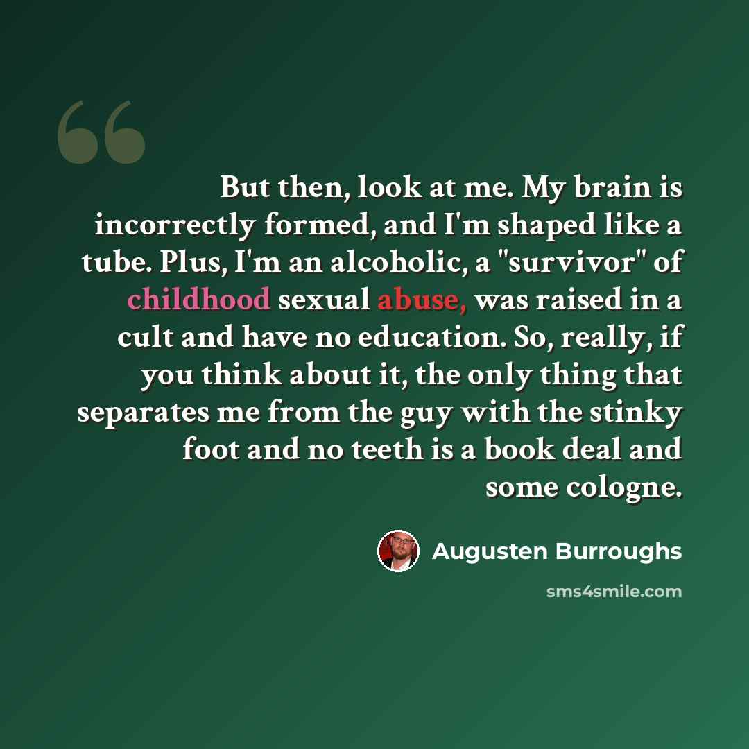 “But then, look at me. My brain is incorrectly formed, and I'm shaped like a tube. Plus, I'm an alcoholic, a "survivor" of childhood sexual abuse, was raised in a cult and have no education. So, really, if you think about it, the only thing that separates me from the guy with the stinky foot and no…” quote by Augusten Burroughs