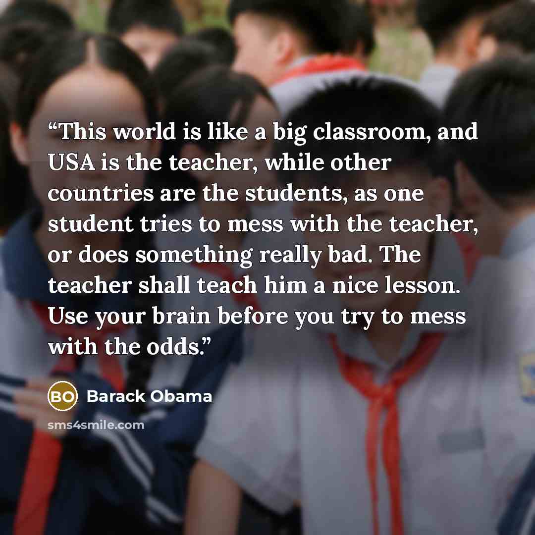 “This world is like a big classroom, and USA is the teacher, while other countries are the students, as one student tries to mess with the teacher, or does something really bad. The teacher shall teach him a nice lesson. Use your brain before you try to mess with the odds.” quote by Barack Obama