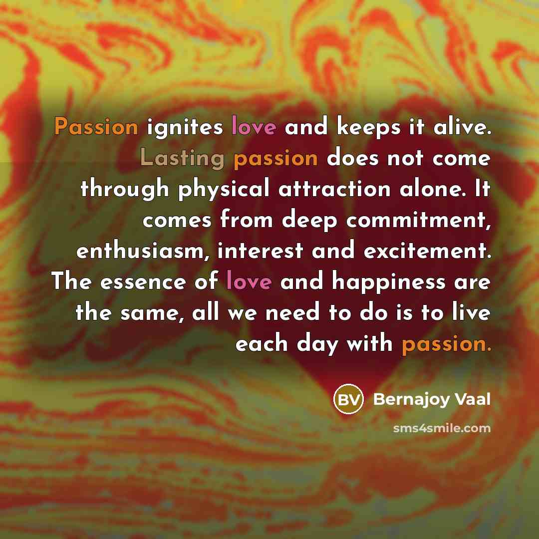 “Passion ignites love and keeps it alive. Lasting passion does not come through physical attraction alone. It comes from deep commitment, enthusiasm, interest and excitement. The essence of love and happiness are the same, all we need to do is to live each day with passion.” quote by Bernajoy Vaal