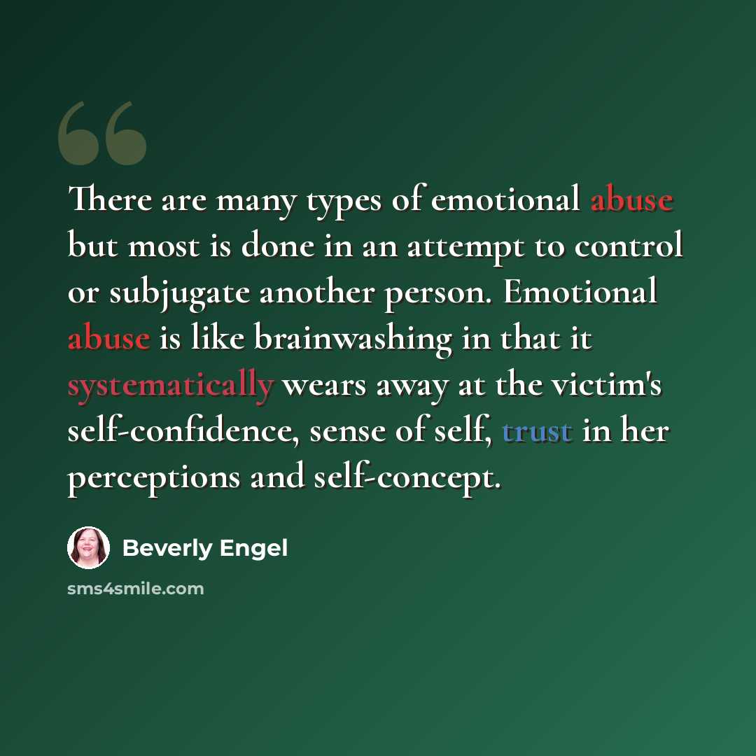“There are many types of emotional abuse but most is done in an attempt to control or subjugate another person. Emotional abuse is like brainwashing in that it systematically wears away at the victim's self-confidence, sense of self, trust in her perceptions and self-concept.” quote by Beverly Engel
