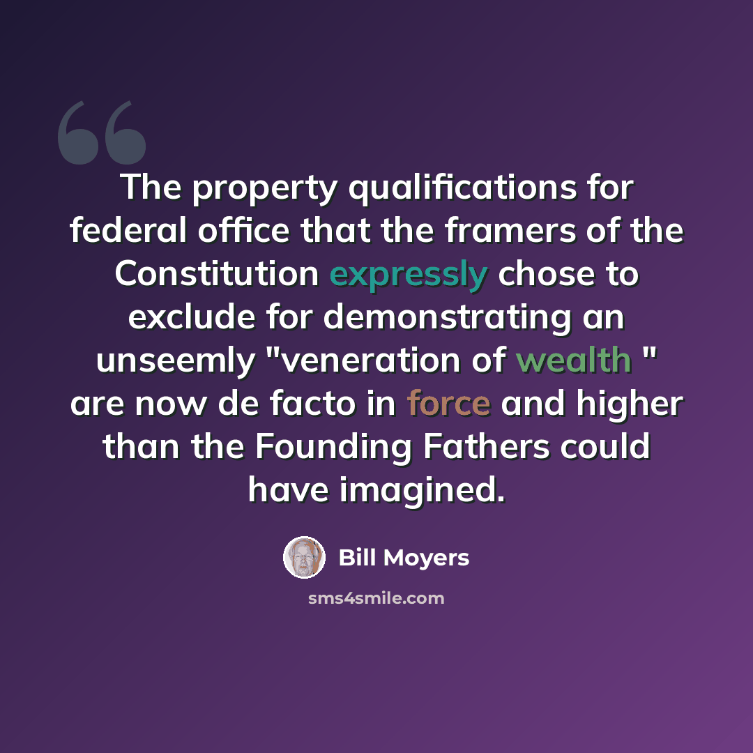 “The property qualifications for federal office that the framers of the Constitution expressly chose to exclude for demonstrating an unseemly "veneration of wealth " are now de facto in force and higher than the Founding Fathers could have imagined.” quote by Bill Moyers