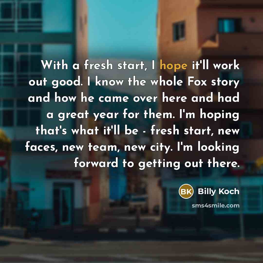 “With a fresh start, I hope it'll work out good. I know the whole Fox story and how he came over here and had a great year for them. I'm hoping that's what it'll be - fresh start, new faces, new team, new city. I'm looking forward to getting out there.” quote by Billy Koch