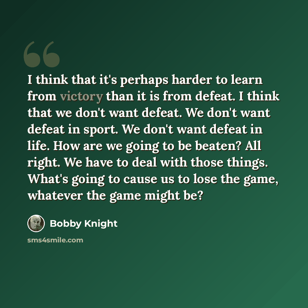 “I think that it's perhaps harder to learn from victory than it is from defeat. I think that we don't want defeat. We don't want defeat in sport. We don't want defeat in life. How are we going to be beaten? All right. We have to deal with those things. What's going to cause us to lose the game…” quote by Bobby Knight