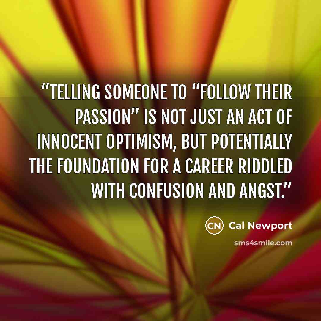 “Telling someone to “follow their passion” is not just an act of innocent optimism, but potentially the foundation for a career riddled with confusion and angst.” quote by Cal Newport
