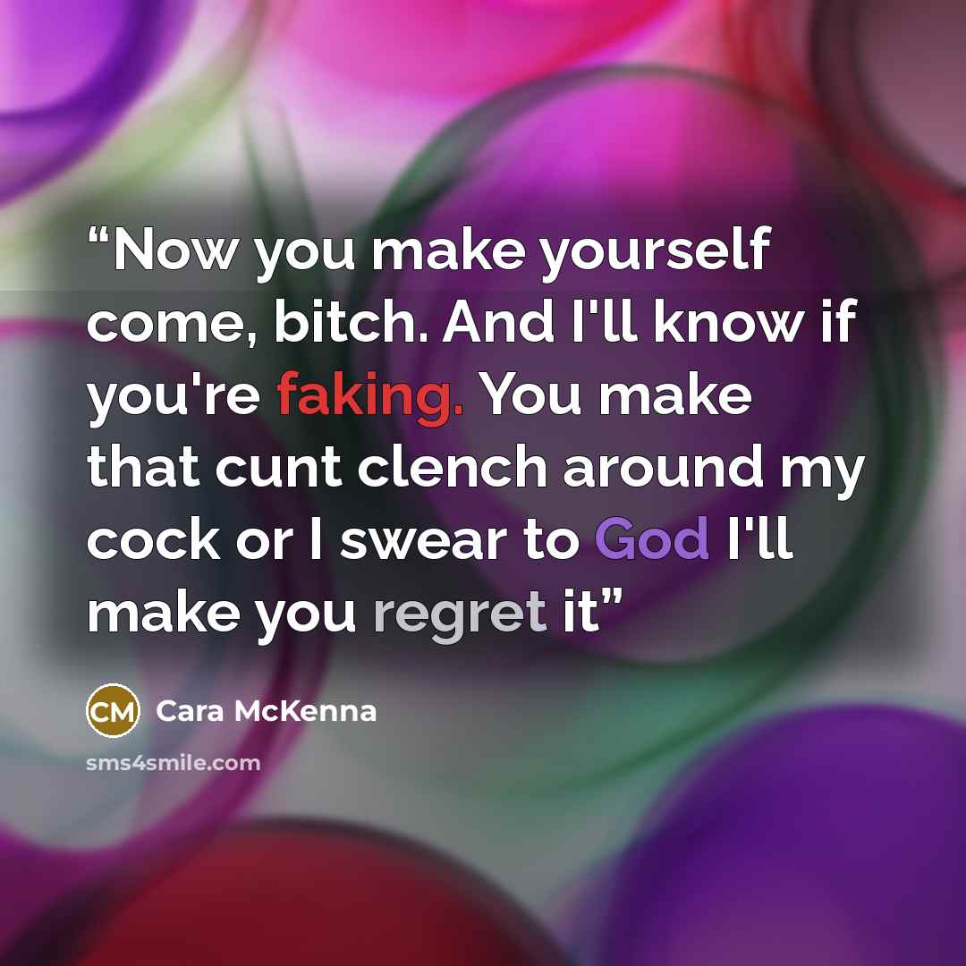 “Now you make yourself come, bitch. And I'll know if you're faking. You make that cunt clench around my cock or I swear to God I'll make you regret it” quote by Cara McKenna