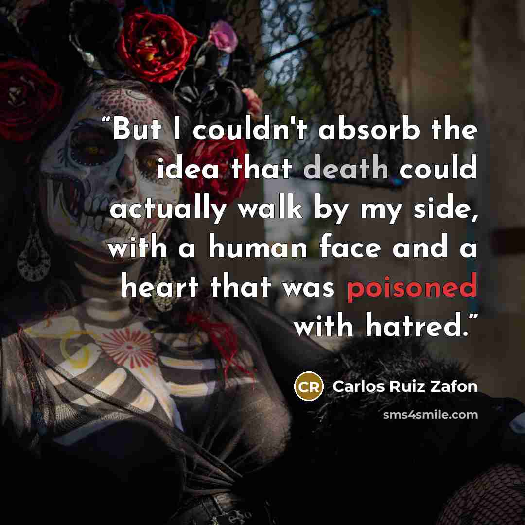 “But I couldn't absorb the idea that death could actually walk by my side, with a human face and a heart that was poisoned with hatred.” quote by Carlos Ruiz Zafón