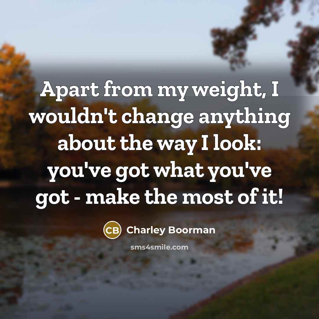 “Apart from my weight, I wouldn't change anything about the way I look: you've got what you've got - make the most of it!” quote by Charley Boorman