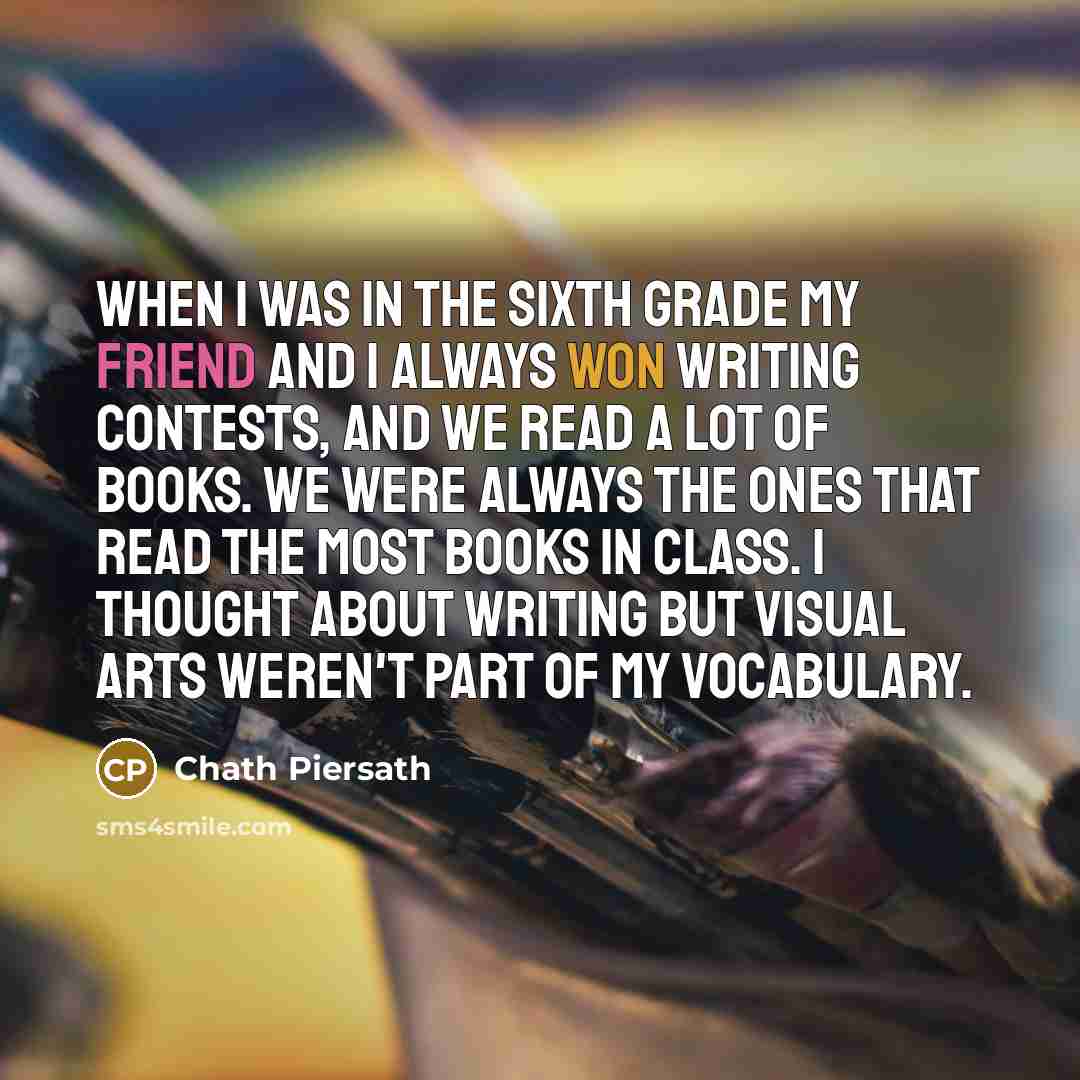 “When I was in the sixth grade my friend and I always won writing contests, and we read a lot of books. We were always the ones that read the most books in class. I thought about writing but visual arts weren't part of my vocabulary.” quote by Chath Piersath