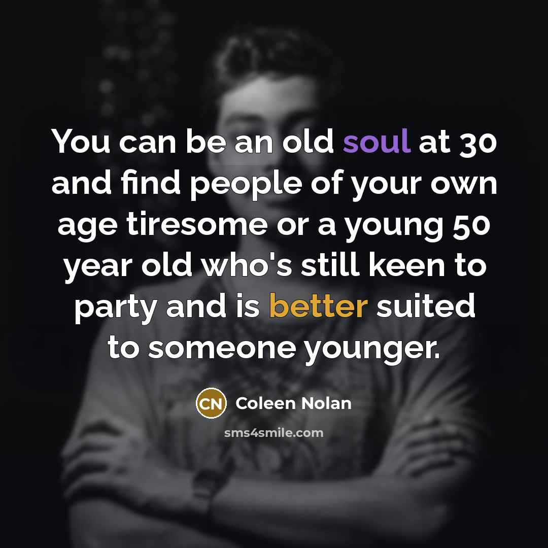 “You can be an old soul at 30 and find people of your own age tiresome or a young 50 year old who's still keen to party and is better suited to someone younger.” quote by Coleen Nolan