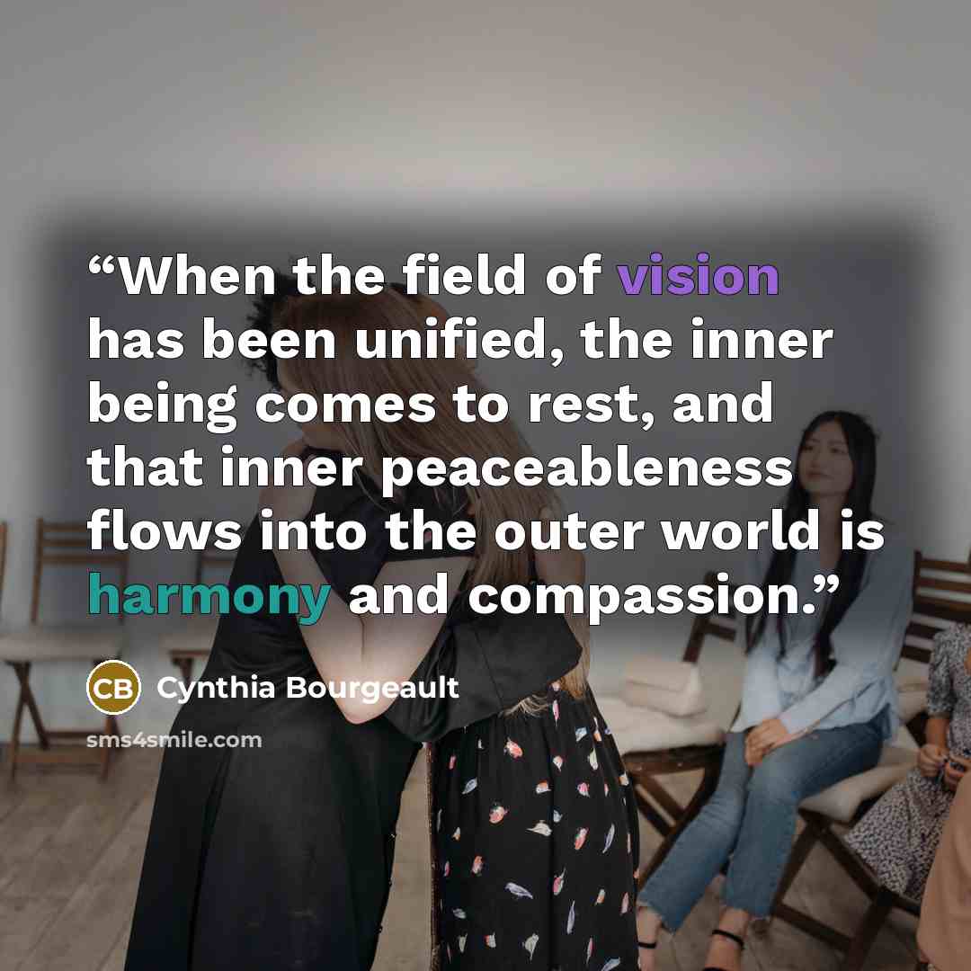 “When the field of vision has been unified, the inner being comes to rest, and that inner peaceableness flows into the outer world is harmony and compassion.” quote by Cynthia Bourgeault
