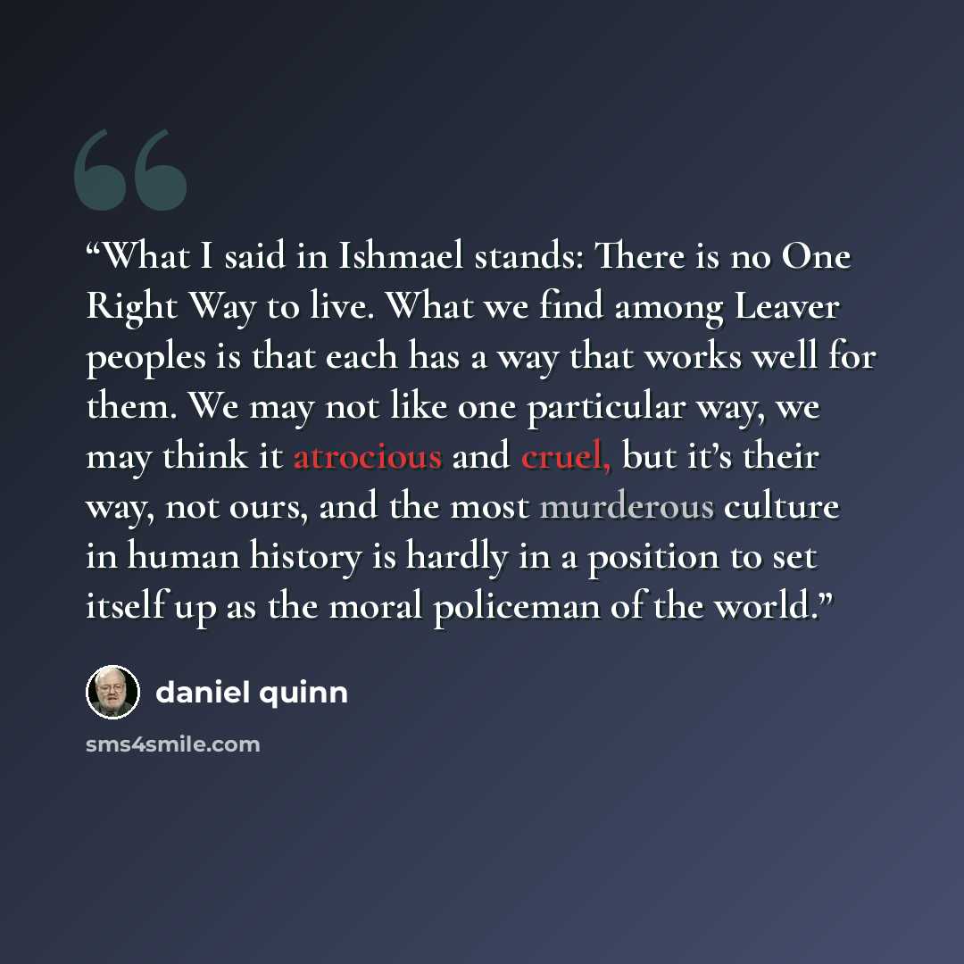 “What I said in Ishmael stands: There is no One Right Way to live. What we find among Leaver peoples is that each has a way that works well for them. We may not like one particular way, we may think it atrocious and cruel, but it’s their way, not ours, and the most murderous culture in human…” quote by Daniel Quinn