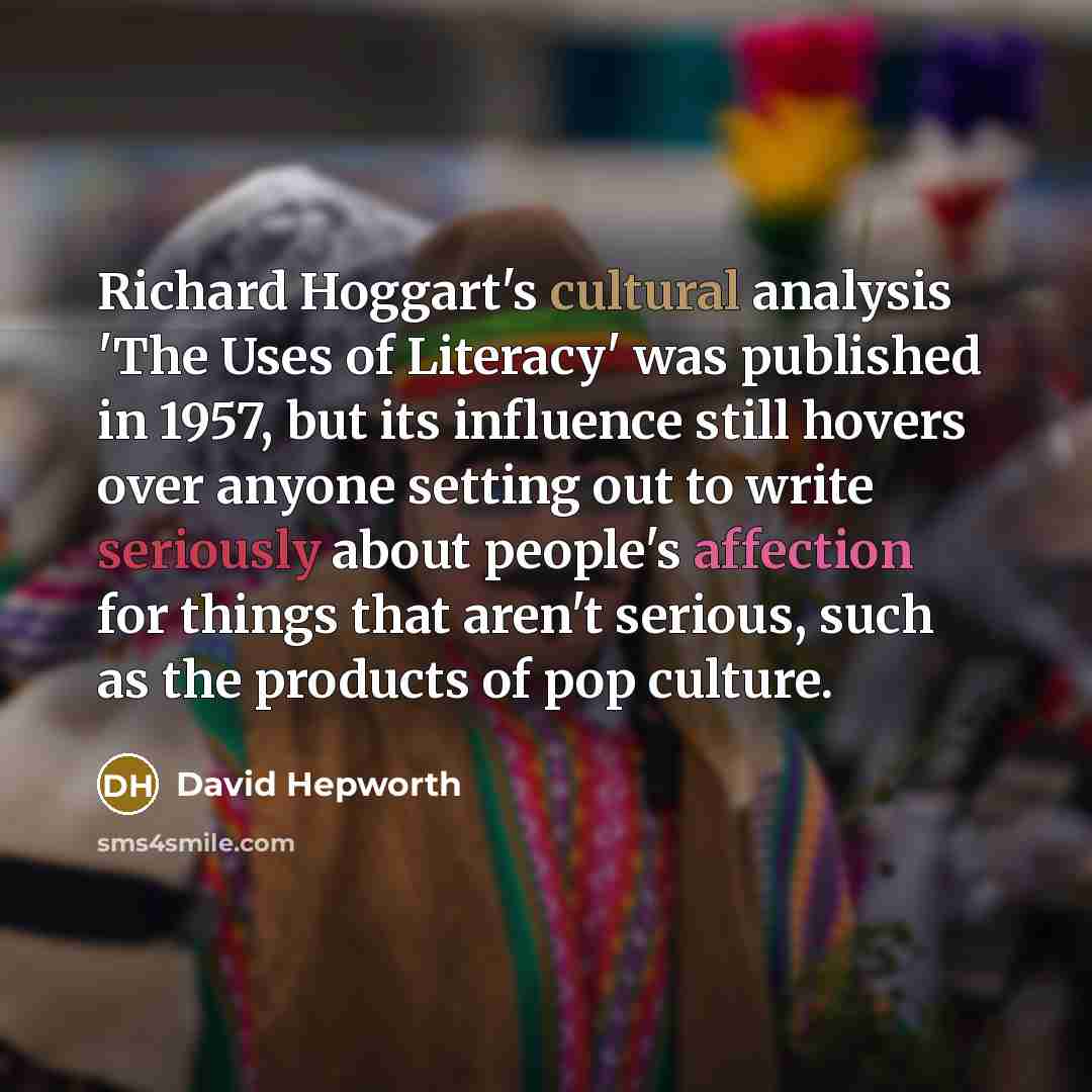“Richard Hoggart's cultural analysis 'The Uses of Literacy' was published in 1957, but its influence still hovers over anyone setting out to write seriously about people's affection for things that aren't serious, such as the products of pop culture.” quote by David Hepworth