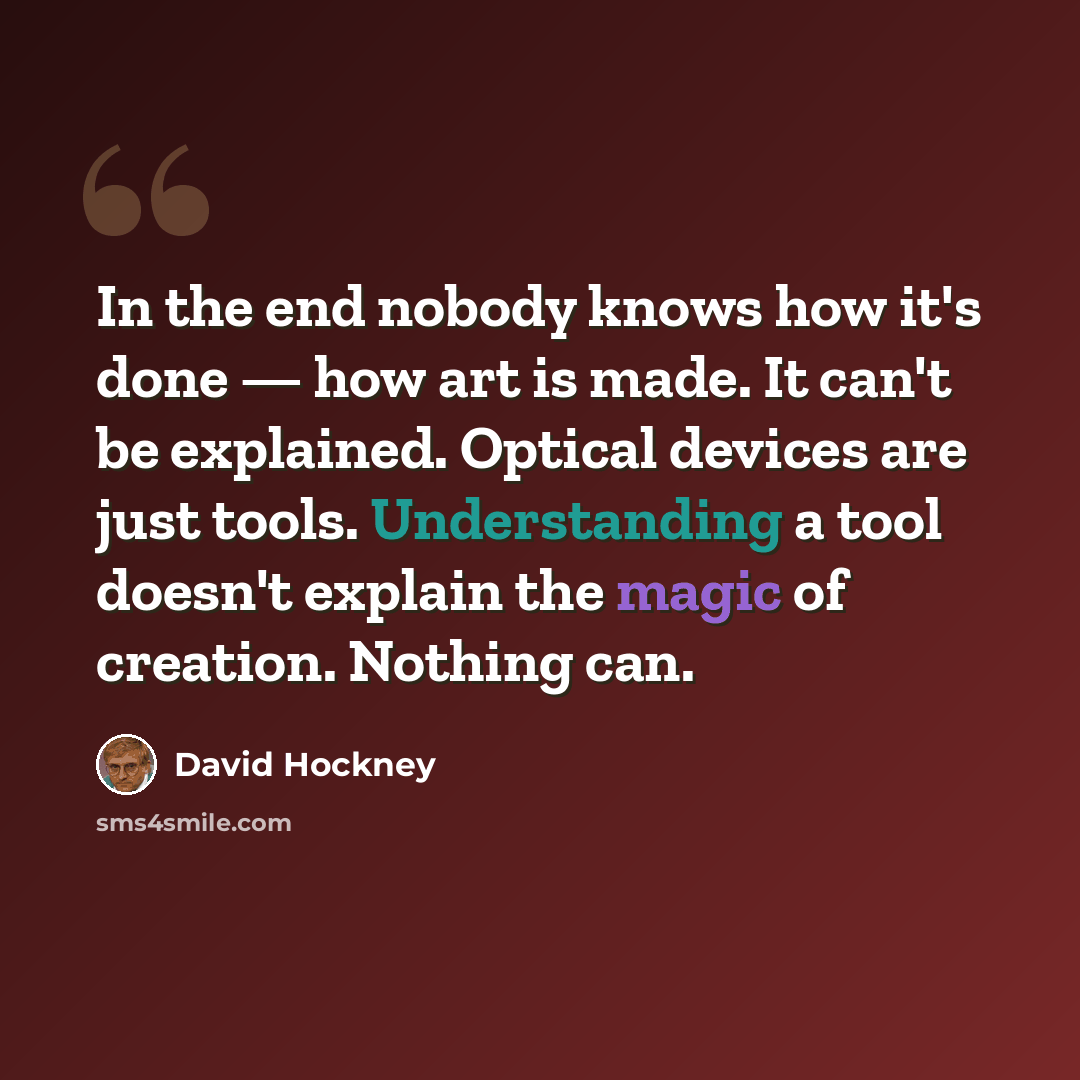 “In the end nobody knows how it's done — how art is made. It can't be explained. Optical devices are just tools. Understanding a tool doesn't explain the magic of creation. Nothing can.” quote by David Hockney