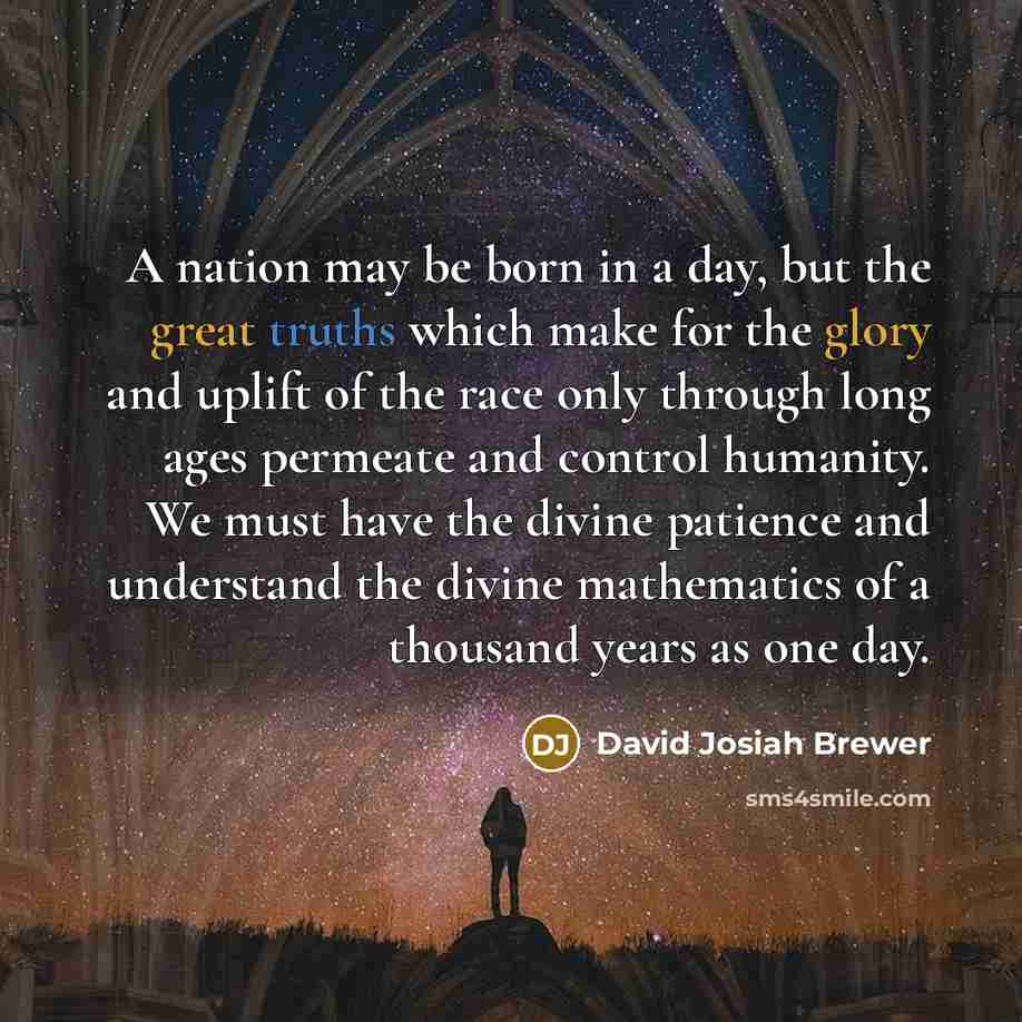 “A nation may be born in a day, but the great truths which make for the glory and uplift of the race only through long ages permeate and control humanity. We must have the divine patience and understand the divine mathematics of a thousand years as one day.” quote by David Josiah Brewer