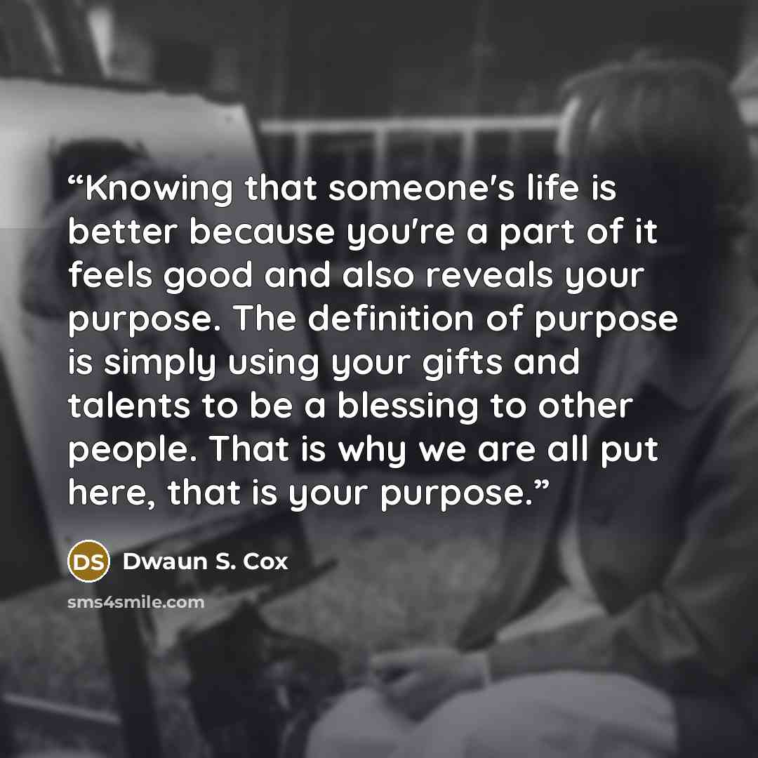 “Knowing that someone's life is better because you're a part of it feels good and also reveals your purpose. The definition of purpose is simply using your gifts and talents to be a blessing to other people. That is why we are all put here, that is your purpose.” quote by Dwaun S. Cox