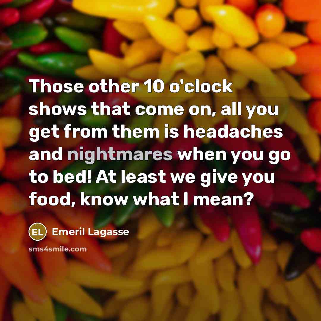 “Those other 10 o'clock shows that come on, all you get from them is headaches and nightmares when you go to bed! At least we give you food, know what I mean?” quote by Emeril Lagasse