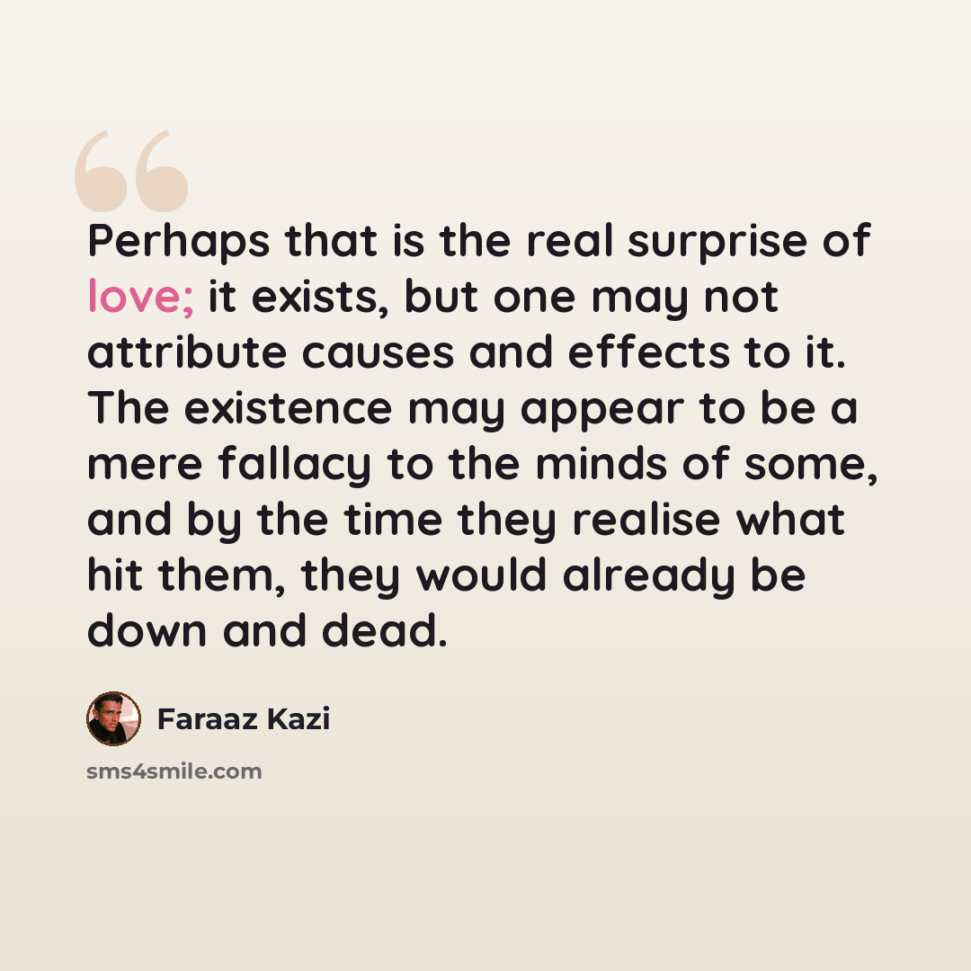 “Perhaps that is the real surprise of love; it exists, but one may not attribute causes and effects to it. The existence may appear to be a mere fallacy to the minds of some, and by the time they realise what hit them, they would already be down and dead.” quote by Faraaz Kazi