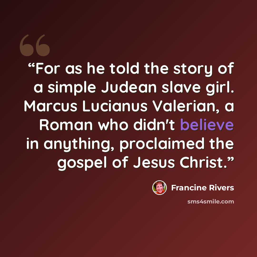 “For as he told the story of a simple Judean slave girl. Marcus Lucianus Valerian, a Roman who didn't believe in anything, proclaimed the gospel of Jesus Christ.” quote by Francine Rivers