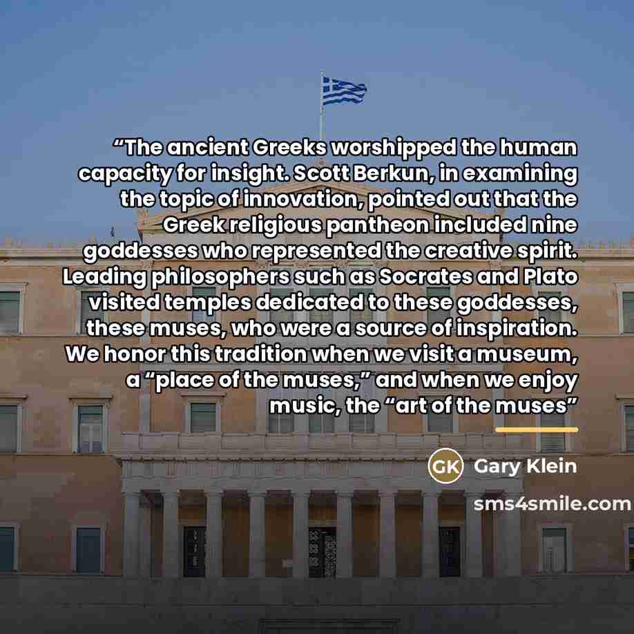 “The ancient Greeks worshipped the human capacity for insight. Scott Berkun, in examining the topic of innovation, pointed out that the Greek religious pantheon included nine goddesses who represented the creative spirit. Leading philosophers such as Socrates and Plato visited temples dedicated to…” quote by Gary Klein