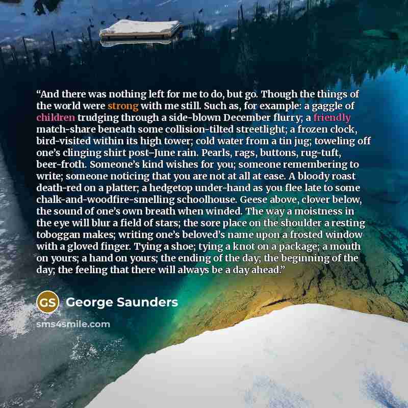 “And there was nothing left for me to do, but go. Though the things of the world were strong with me still. Such as, for example: a gaggle of children trudging through a side-blown December flurry; a friendly match-share beneath some collision-tilted streetlight; a frozen clock, bird-visited within…” quote by George Saunders