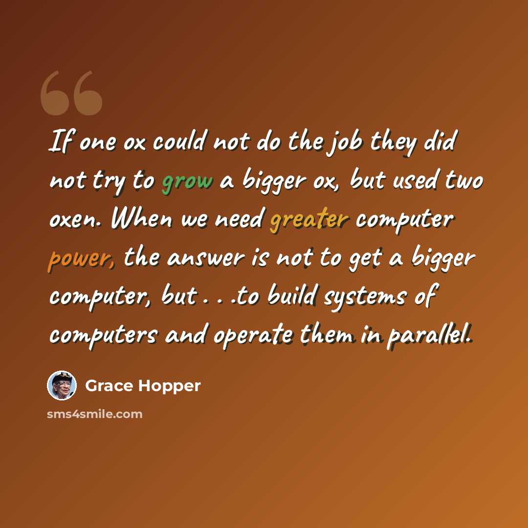 “If one ox could not do the job they did not try to grow a bigger ox, but used two oxen. When we need greater computer power, the answer is not to get a bigger computer, but . . .to build systems of computers and operate them in parallel.” quote by Grace Hopper