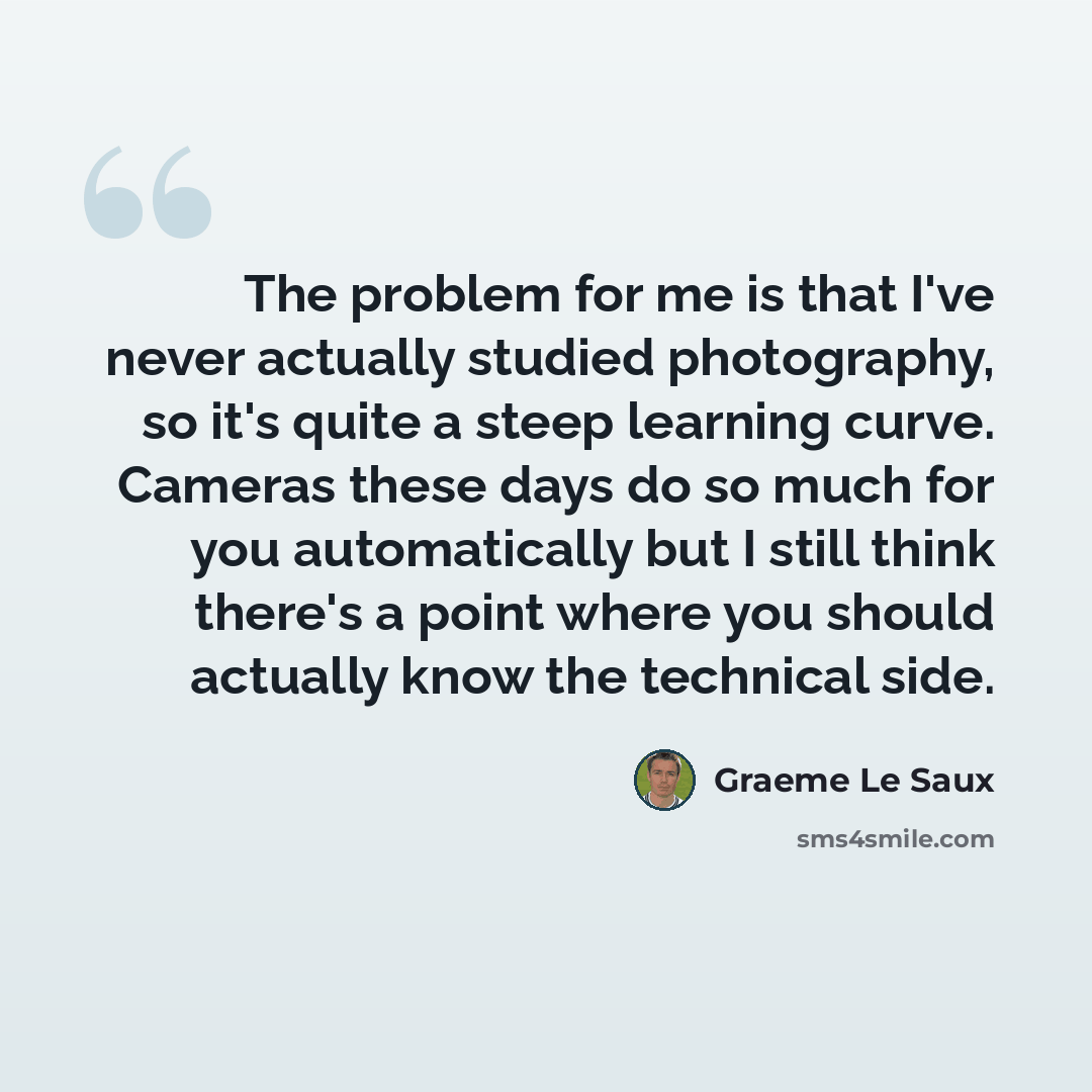 “The problem for me is that I've never actually studied photography, so it's quite a steep learning curve. Cameras these days do so much for you automatically but I still think there's a point where you should actually know the technical side.” quote by Graeme Le Saux