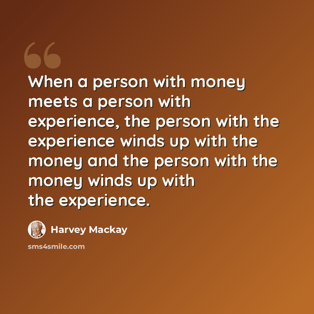 “When a person with money meets a person with experience, the person with the experience winds up with the money and the person with the money winds up with the experience.” quote by Harvey Mackay