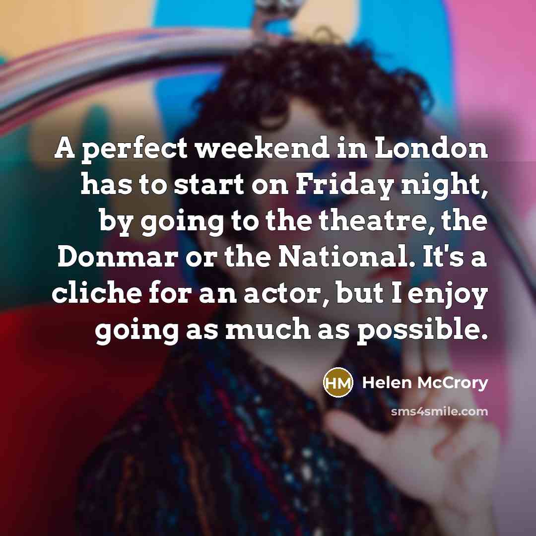 “A perfect weekend in London has to start on Friday night, by going to the theatre, the Donmar or the National. It's a cliche for an actor, but I enjoy going as much as possible.” quote by Helen McCrory