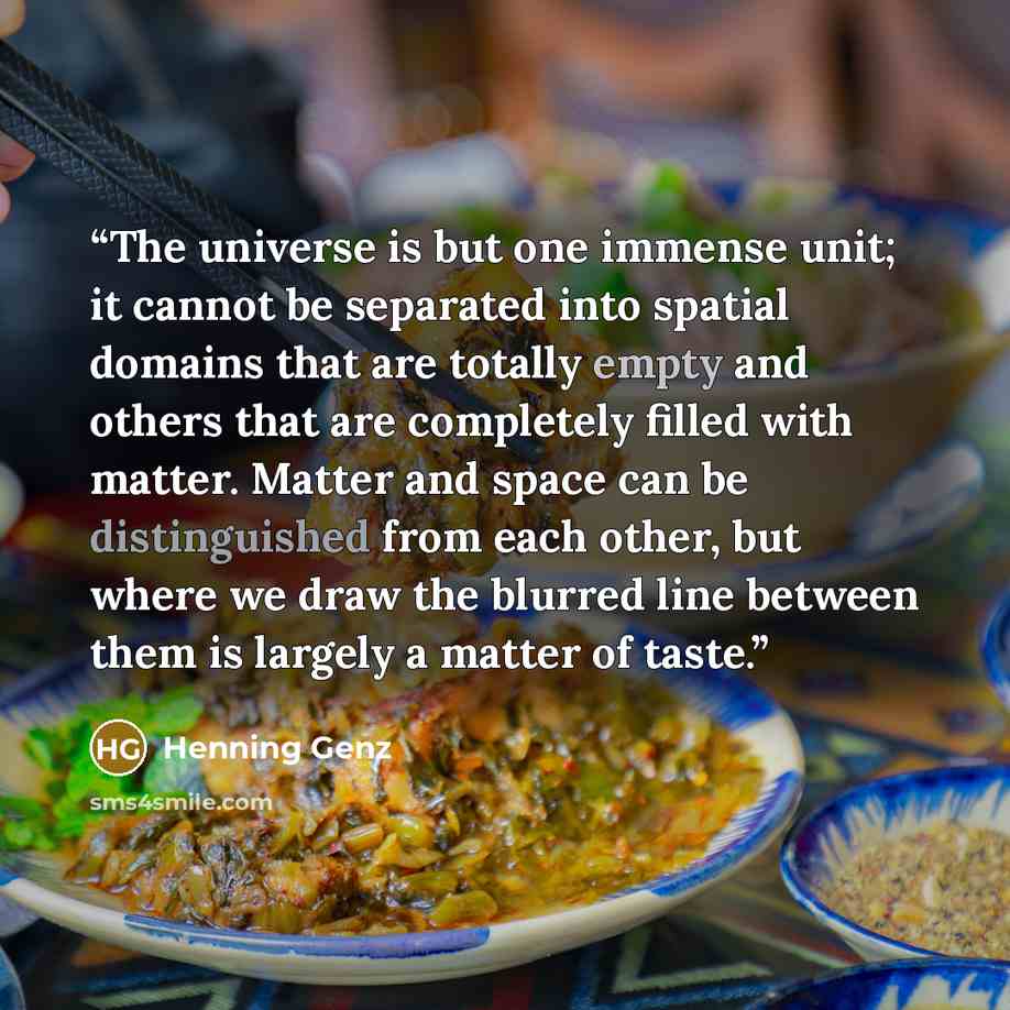 “The universe is but one immense unit; it cannot be separated into spatial domains that are totally empty and others that are completely filled with matter. Matter and space can be distinguished from each other, but where we draw the blurred line between them is largely a matter of taste.” quote by Henning Genz
