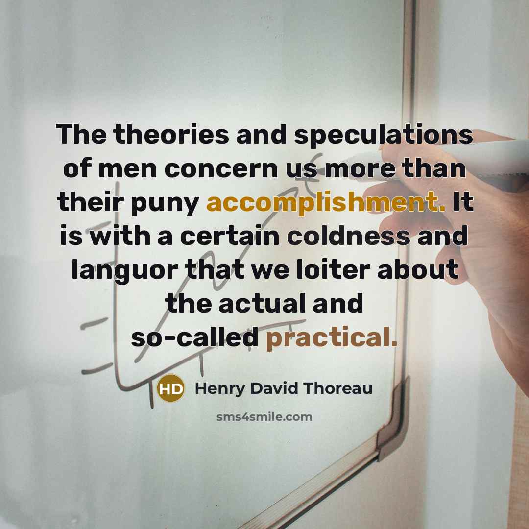 “The theories and speculations of men concern us more than their puny accomplishment. It is with a certain coldness and languor that we loiter about the actual and so-called practical.” quote by Henry David Thoreau
