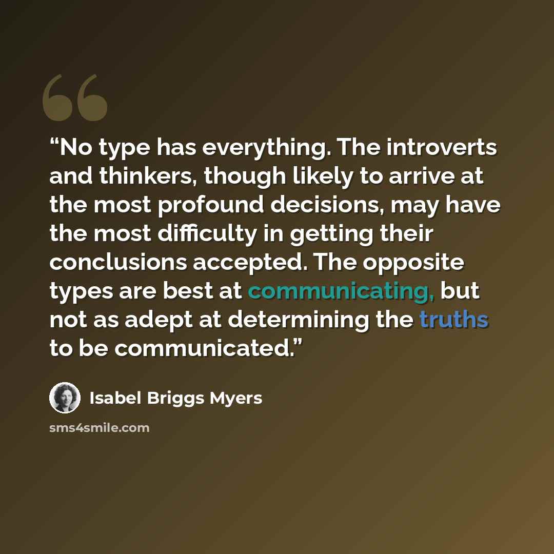 “No type has everything. The introverts and thinkers, though likely to arrive at the most profound decisions, may have the most difficulty in getting their conclusions accepted. The opposite types are best at communicating, but not as adept at determining the truths to be communicated.” quote by Isabel Briggs Myers