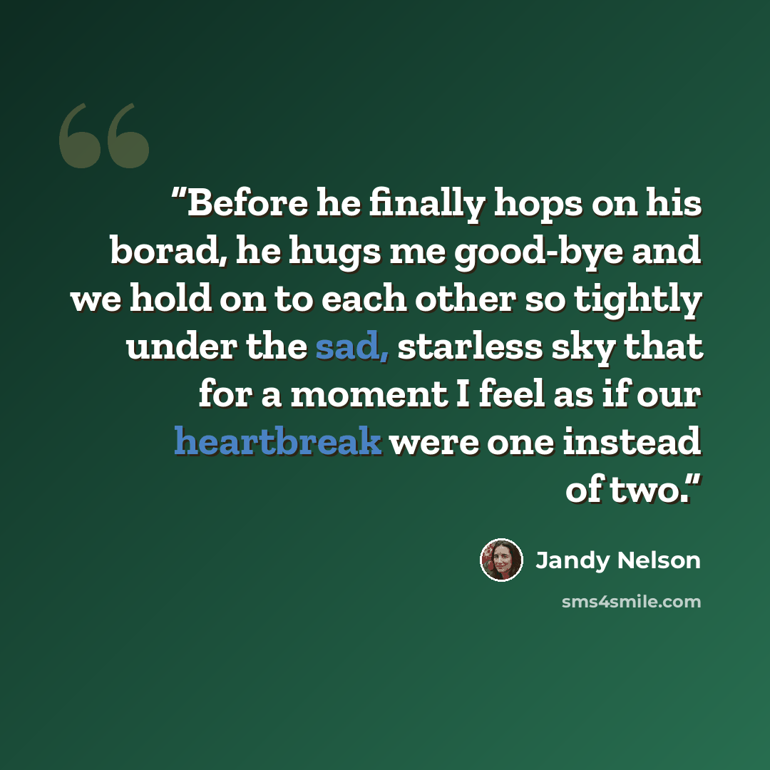 “Before he finally hops on his borad, he hugs me good-bye and we hold on to each other so tightly under the sad, starless sky that for a moment I feel as if our heartbreak were one instead of two.” quote by Jandy Nelson