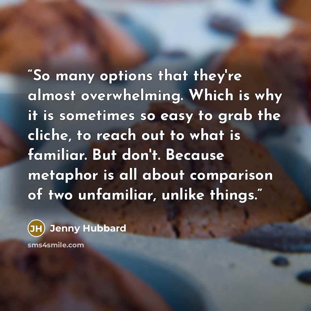 “So many options that they're almost overwhelming. Which is why it is sometimes so easy to grab the cliche, to reach out to what is familiar. But don't. Because metaphor is all about comparison of two unfamiliar, unlike things.” quote by Jenny Hubbard