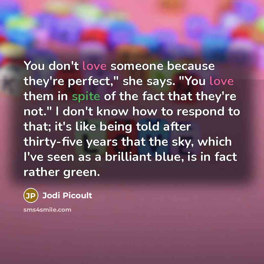 “You don't love someone because they're perfect," she says. "You love them in spite of the fact that they're not." I don't know how to respond to that; it's like being told after thirty-five years that the sky, which I've seen as a brilliant blue, is in fact rather green.” quote by Jodi Picoult