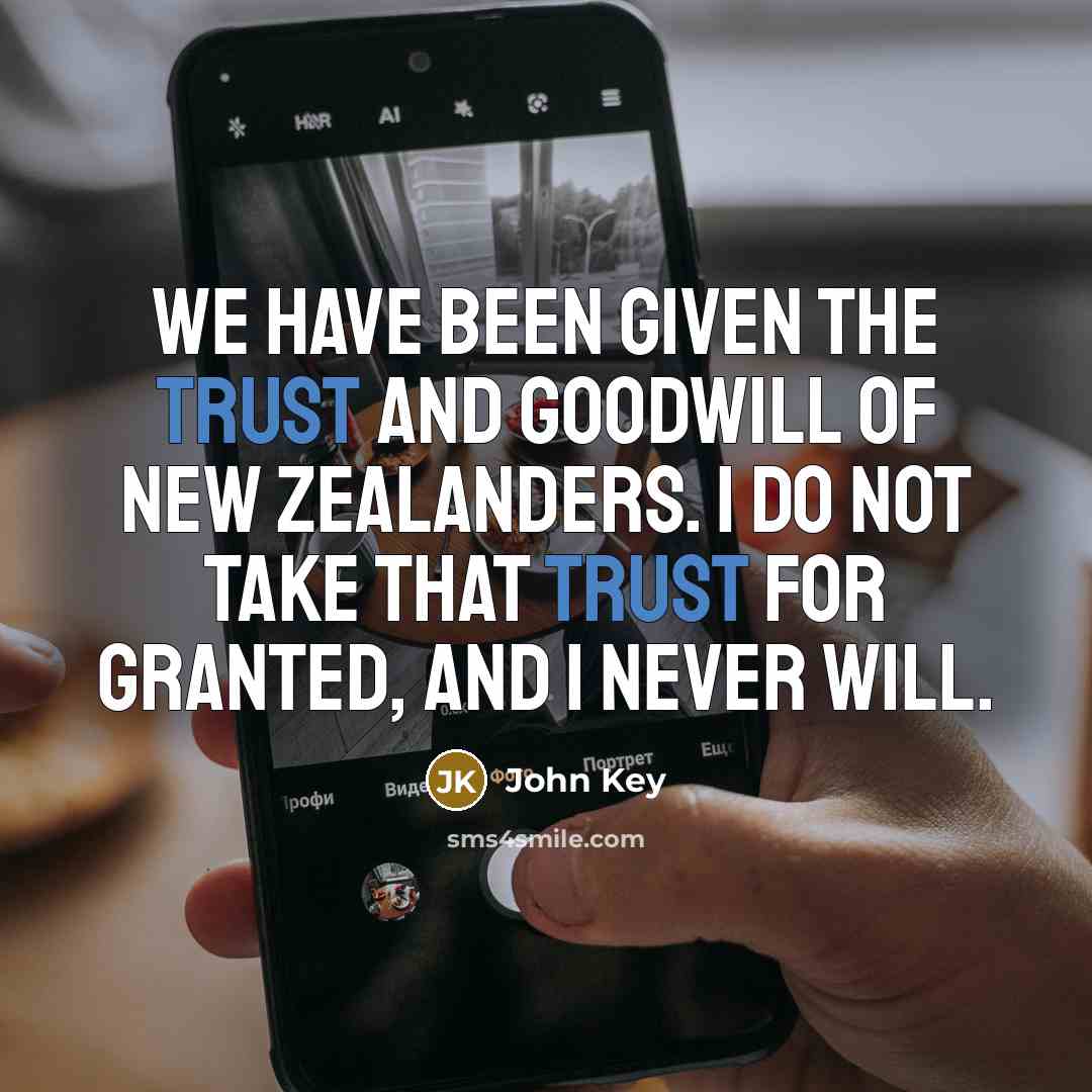“We have been given the trust and goodwill of New Zealanders. I do not take that trust for granted, and I never will.” quote by John Key