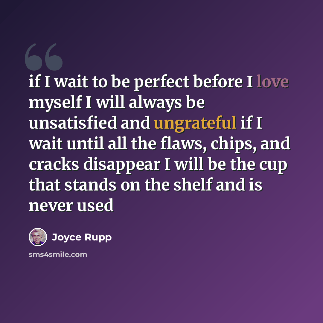 “if I wait to be perfect before I love myself I will always be unsatisfied and ungrateful if I wait until all the flaws, chips, and cracks disappear I will be the cup that stands on the shelf and is never used” quote by Joyce Rupp