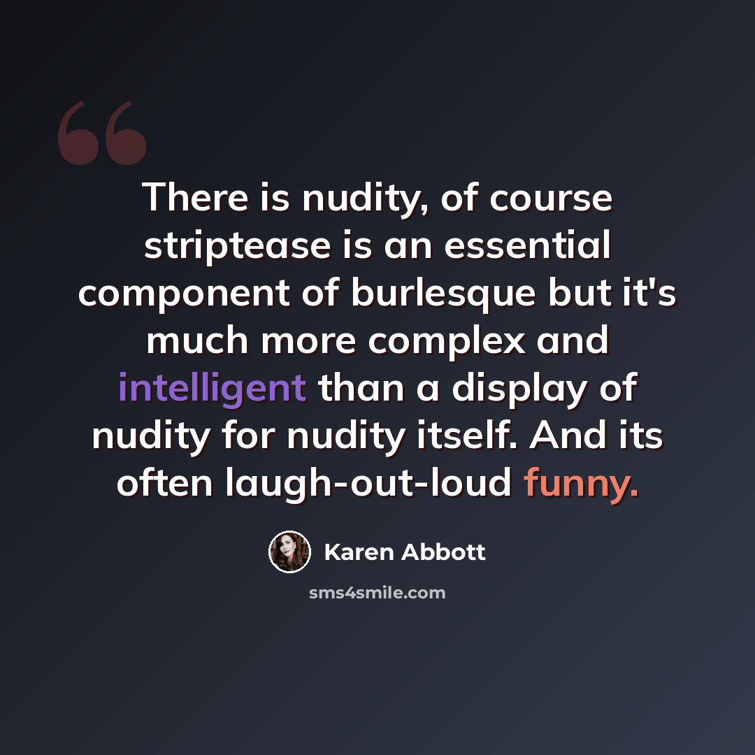 “There is nudity, of course striptease is an essential component of burlesque but it's much more complex and intelligent than a display of nudity for nudity itself. And its often laugh-out-loud funny.” quote by Karen Abbott