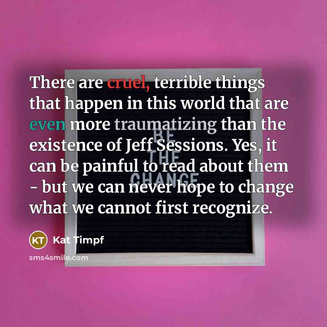 “There are cruel, terrible things that happen in this world that are even more traumatizing than the existence of Jeff Sessions. Yes, it can be painful to read about them - but we can never hope to change what we cannot first recognize.” quote by Kat Timpf