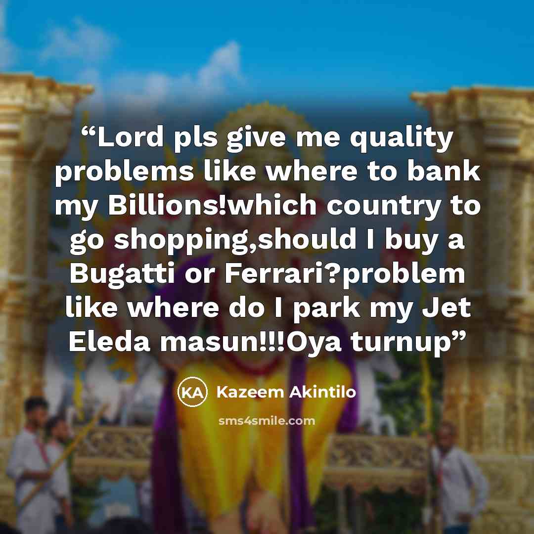 “Lord pls give me quality problems like where to bank my Billions!which country to go shopping,should I buy a Bugatti or Ferrari?problem like where do I park my Jet Eleda masun!!!Oya turnup” quote by Kazeem Akintilo