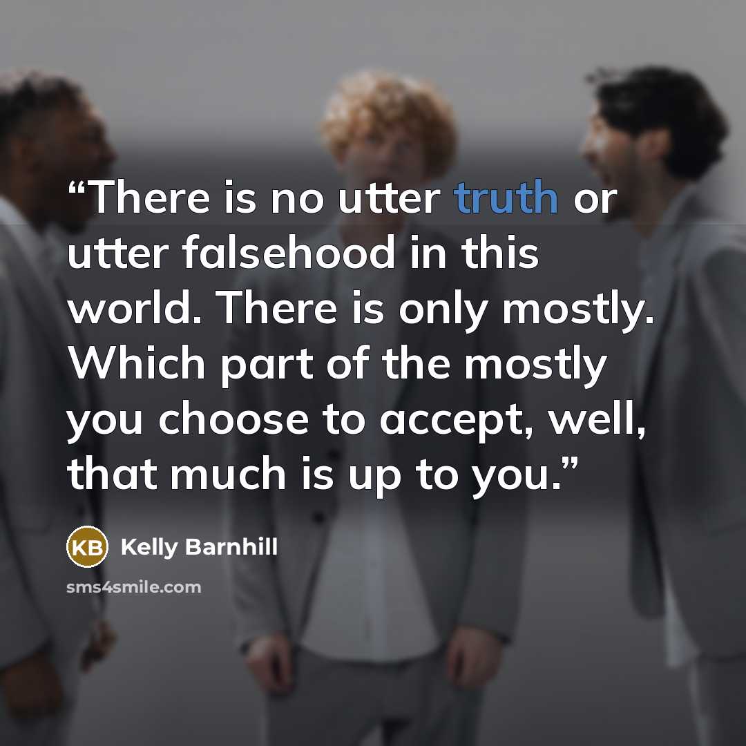 “There is no utter truth or utter falsehood in this world. There is only mostly. Which part of the mostly you choose to accept, well, that much is up to you.” quote by Kelly Barnhill