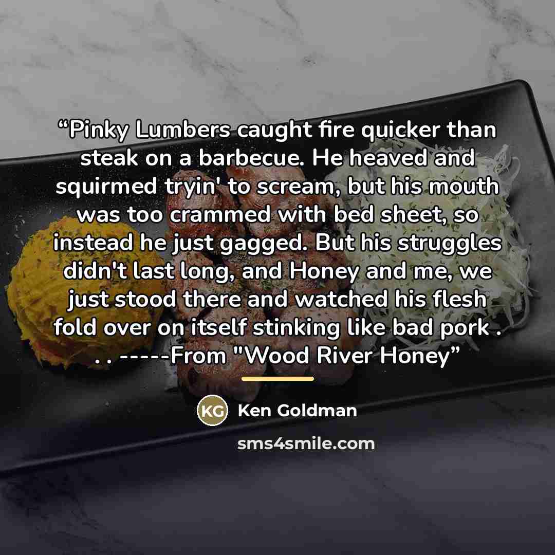 “Pinky Lumbers caught fire quicker than steak on a barbecue. He heaved and squirmed tryin' to scream, but his mouth was too crammed with bed sheet, so instead he just gagged. But his struggles didn't last long, and Honey and me, we just stood there and watched his flesh fold over on itself stinking…” quote by Ken Goldman