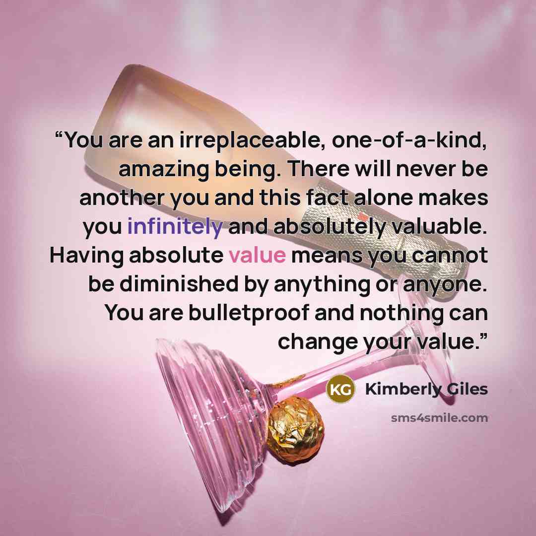 “You are an irreplaceable, one-of-a-kind, amazing being. There will never be another you and this fact alone makes you infinitely and absolutely valuable. Having absolute value means you cannot be diminished by anything or anyone. You are bulletproof and nothing can change your value.” quote by Kimberly Giles
