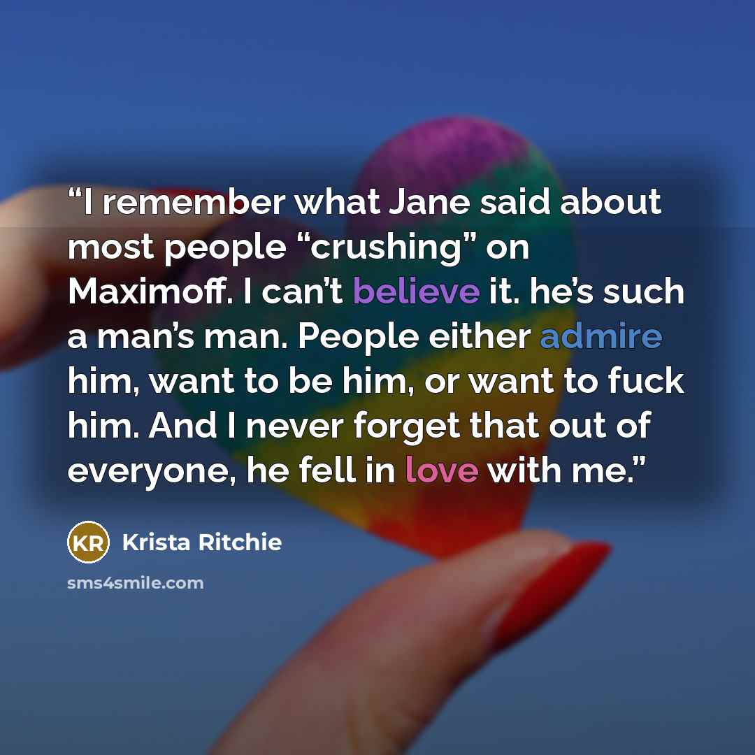 “I remember what Jane said about most people “crushing” on Maximoff. I can’t believe it. he’s such a man’s man. People either admire him, want to be him, or want to fuck him. And I never forget that out of everyone, he fell in love with me.” quote by Krista Ritchie