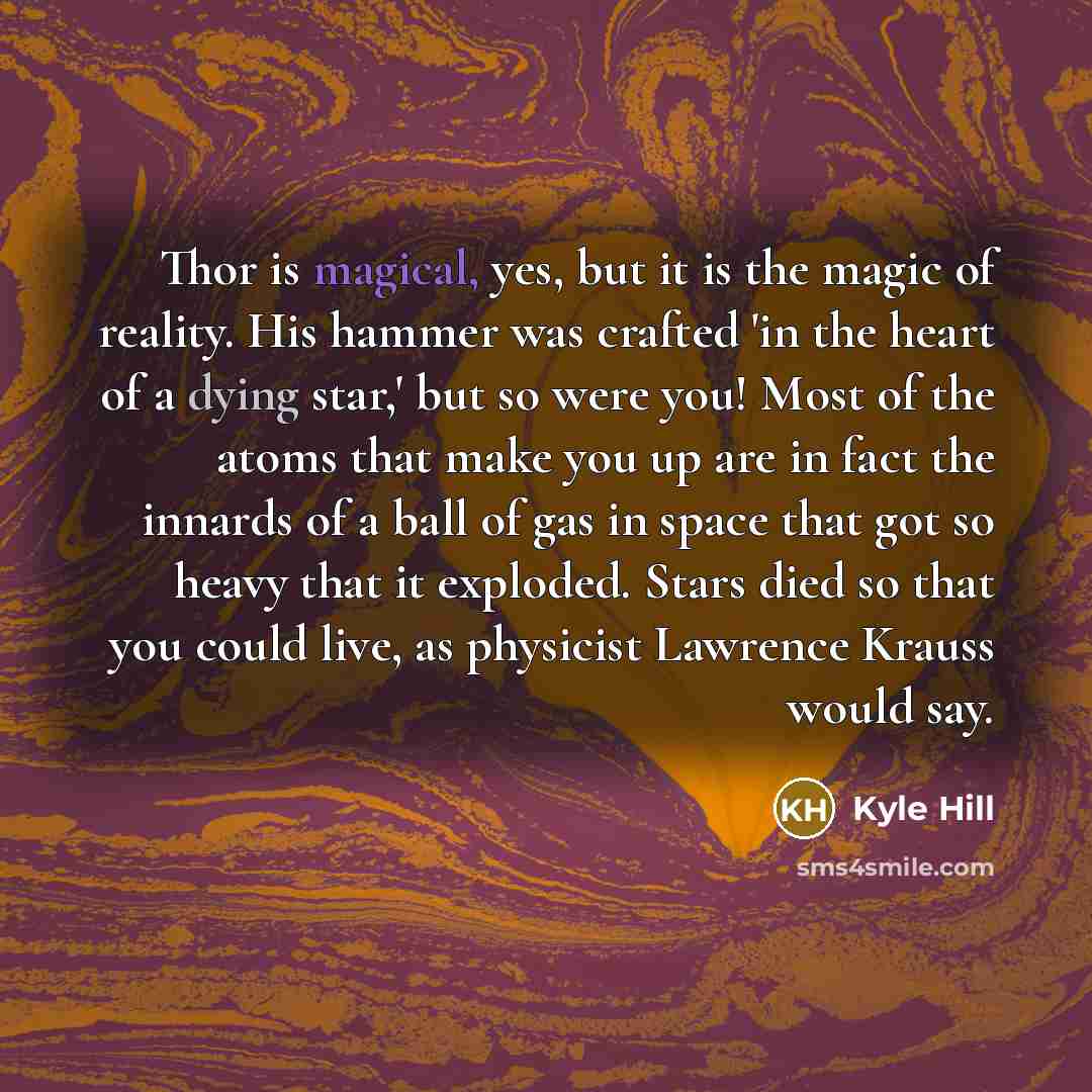 “Thor is magical, yes, but it is the magic of reality. His hammer was crafted 'in the heart of a dying star,' but so were you! Most of the atoms that make you up are in fact the innards of a ball of gas in space that got so heavy that it exploded. Stars died so that you could live, as physicist…” quote by Kyle Hill